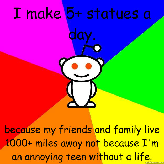 I make 5+ statues a day. because my friends and family live 1000+ miles away not because I'm an annoying teen without a life.  Reddit Alien