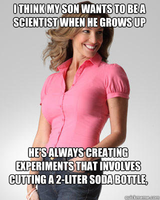 i think my son wants to be a scientist when he grows up he's always creating experiments that involves cutting a 2-liter soda bottle, and a bucket of water.   Oblivious Suburban Mom
