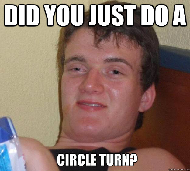 Did you just do a circle turn?   10 Guy