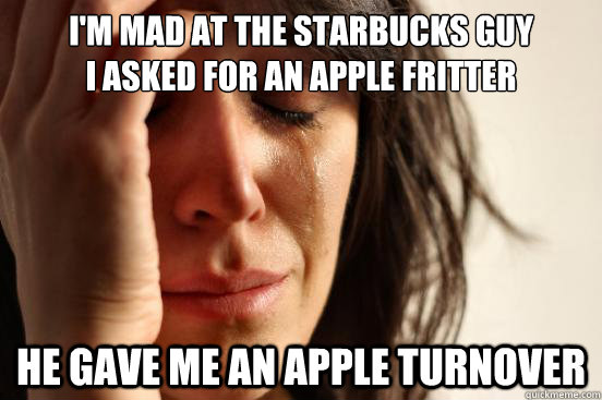 I'M MAD AT THE STARBUCKS GUY
I ASKED FOR AN APPLE FRITTER HE GAVE ME AN APPLE TURNOVER - I'M MAD AT THE STARBUCKS GUY
I ASKED FOR AN APPLE FRITTER HE GAVE ME AN APPLE TURNOVER  First World Problems