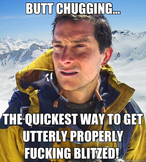 BUTT CHUGGING... THE QUICKEST WAY TO GET UTTERLY PROPERLY FUCKING BLITZED!  - BUTT CHUGGING... THE QUICKEST WAY TO GET UTTERLY PROPERLY FUCKING BLITZED!   Bear Grylls