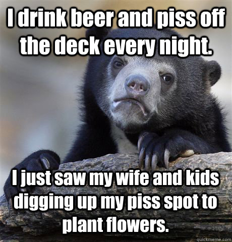 I drink beer and piss off the deck every night. I just saw my wife and kids digging up my piss spot to plant flowers.  Confession Bear