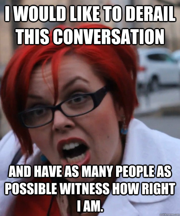 I WOULD LIKE TO DERAIL THIS CONVERSATION  AND HAVE AS MANY PEOPLE AS POSSIBLE WITNESS HOW RIGHT I AM. - I WOULD LIKE TO DERAIL THIS CONVERSATION  AND HAVE AS MANY PEOPLE AS POSSIBLE WITNESS HOW RIGHT I AM.  pennyfool