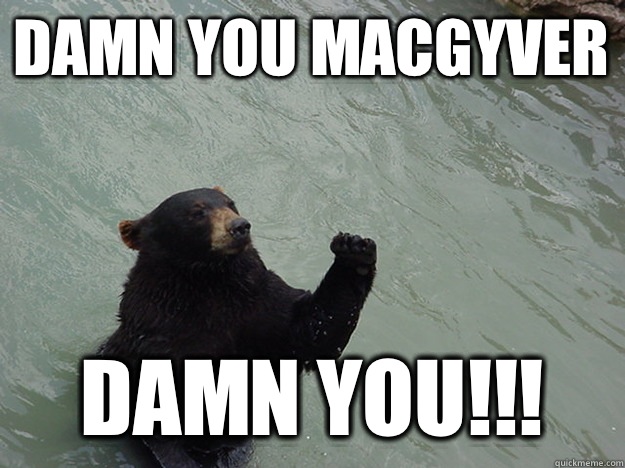 Damn you macgyver Damn you!!!  Vengeful Bear