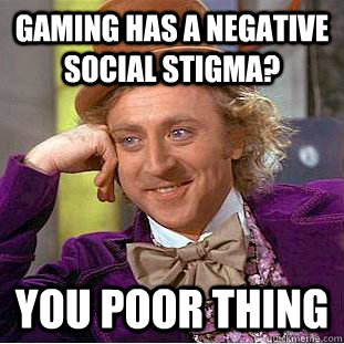 gaming has a negative social stigma? you poor thing  Condescending Wonka