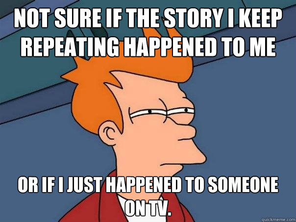 Not sure if the story I keep repeating happened to me Or if i just happened to someone on TV.   Futurama Fry