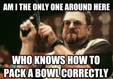 Am I the only one around here Who knows how to pack a bowl correctly  - Am I the only one around here Who knows how to pack a bowl correctly   Am I the only one