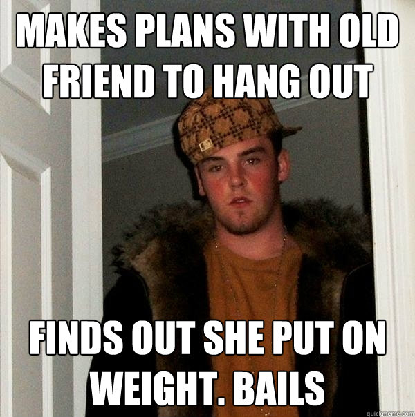 makes plans with old friend to hang out finds out she put on weight. bails  Scumbag Steve