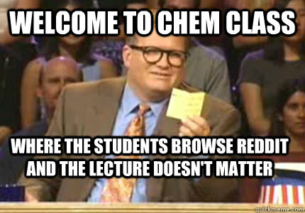 welcome to chem class where the students browse reddit and the lecture doesn't matter  Whose Line