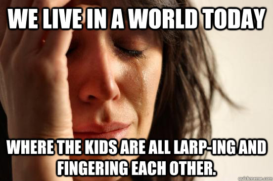 We live in a world today Where the kids are all larp-ing and fingering each other.  First World Problems