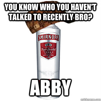 You know who you haven't talked to recently bro? abby  Scumbag Alcohol