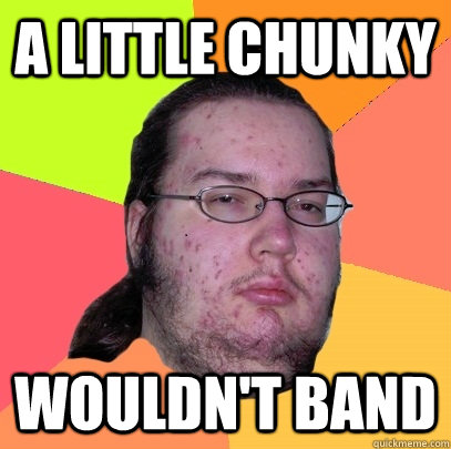 A little chunky wouldn't band  Butthurt Dweller