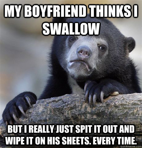 My boyfriend thinks I swallow  but I really just spit it out and wipe it on his sheets. every time.  Confession Bear