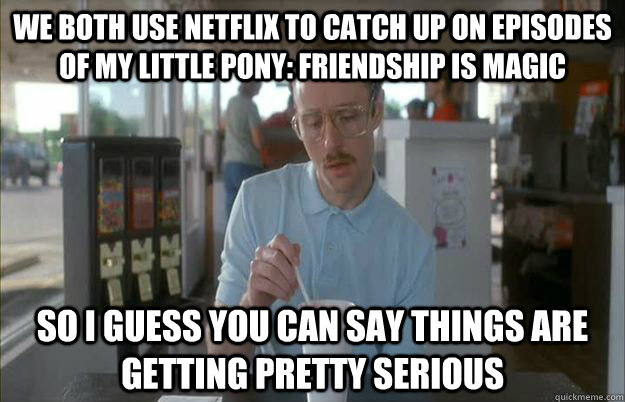 We both use netflix to catch up on episodes of My Little Pony: Friendship is Magic So I guess you can say things are getting pretty serious  Things are getting pretty serious