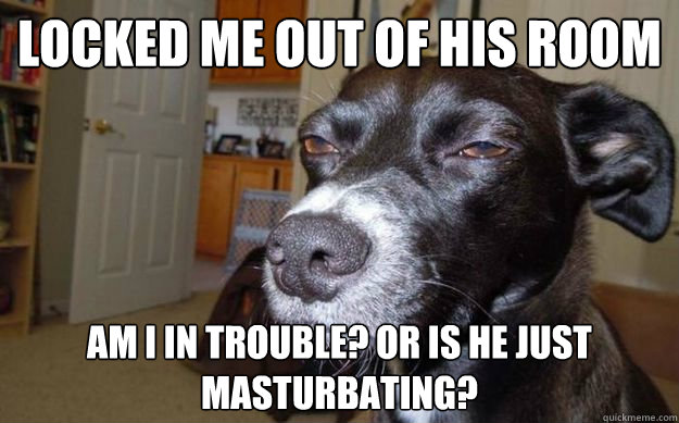 Locked me out of his room am i in trouble? Or is he just masturbating?  Skeptical Mutt