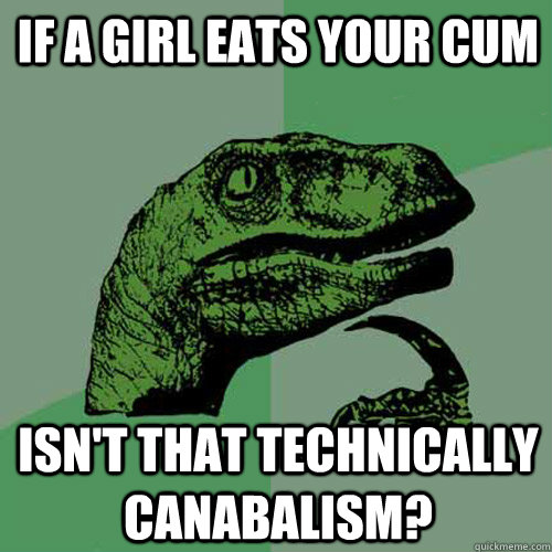 If a girl eats your cum  isn't that technically canabalism?  Philosoraptor