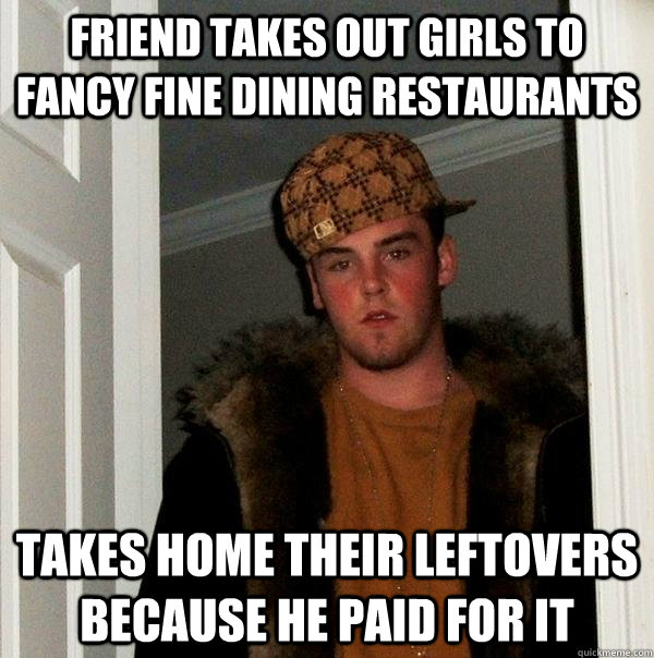 Friend takes out girls to fancy fine dining restaurants takes home their leftovers because he paid for it - Friend takes out girls to fancy fine dining restaurants takes home their leftovers because he paid for it  Scumbag Steve