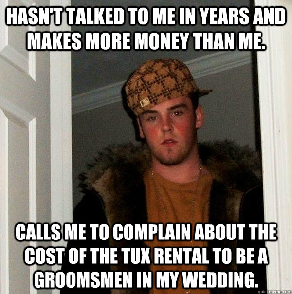 Hasn't talked to me in years and makes more money than me. Calls me to complain about the cost of the tux rental to be a groomsmen in my wedding.  Scumbag Steve