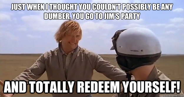 Just when I thought you couldn't possibly be any dumber, you go to jim's party and totally redeem yourself! - Just when I thought you couldn't possibly be any dumber, you go to jim's party and totally redeem yourself!  Dumb and Dumber