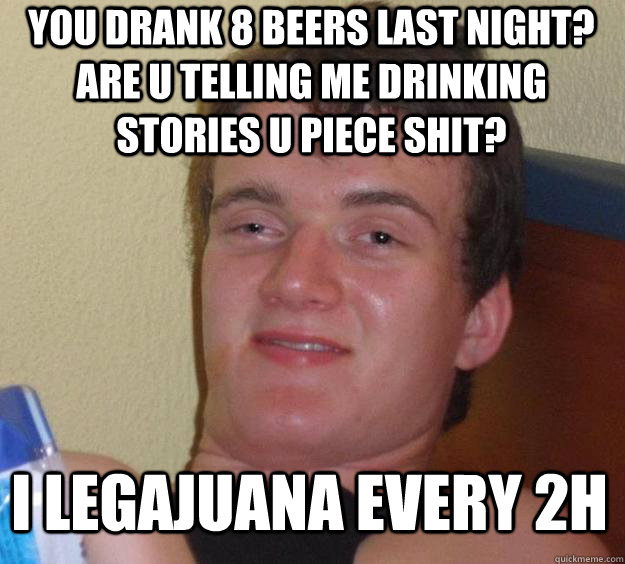 YOU DRANK 8 BEERS LAST NIGHT? ARE U TELLING ME DRINKING STORIES U PIECE SHIT? I LEGAJUANA EVERY 2H  10 Guy