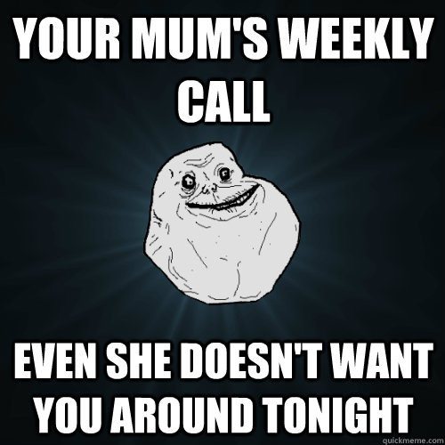 Your mum's weekly call Even she doesn't want you around tonight  Forever Alone