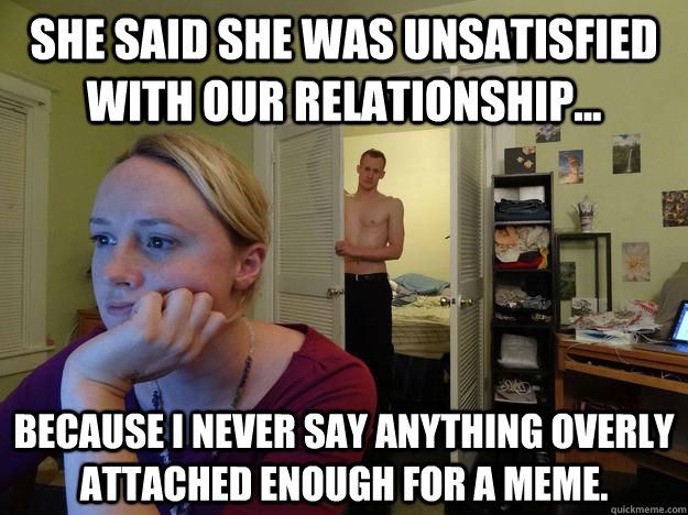 She said she was unsatisfied with our relationship... because I never say anything overly attached enough for a meme. - She said she was unsatisfied with our relationship... because I never say anything overly attached enough for a meme.  Redditors Husband