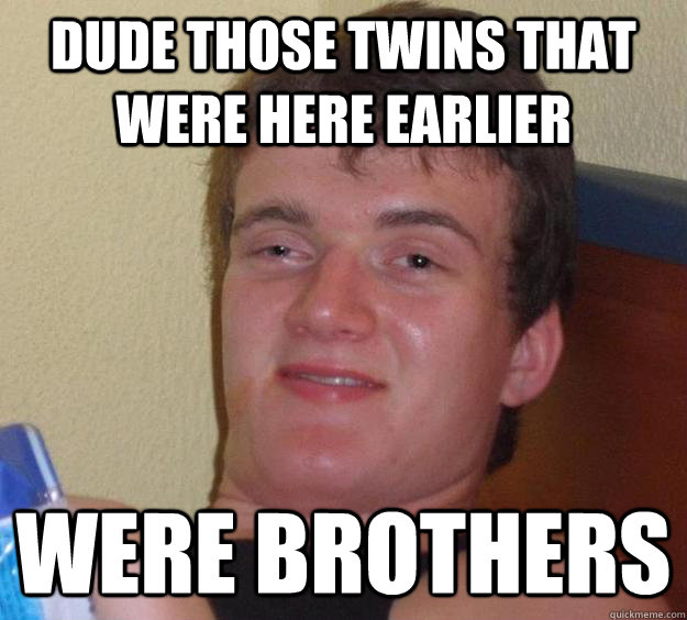 dude Those twins that were here earlier were brothers  10 Guy