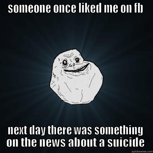 SOMEONE ONCE LIKED ME ON FB NEXT DAY THERE WAS SOMETHING ON THE NEWS ABOUT A SUICIDE Forever Alone