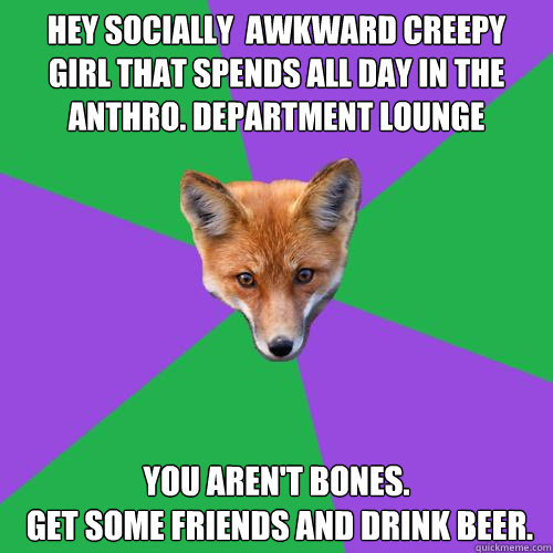 Hey socially  awkward creepy girl that spends all day in the Anthro. department lounge You aren't Bones. 
 Get some friends and drink beer.  Anthropology Major Fox