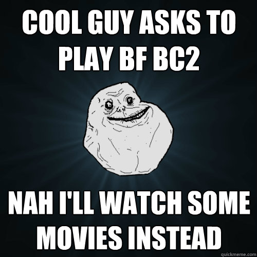 cool guy asks to play bf bc2 nah i'll watch some movies instead  Forever Alone