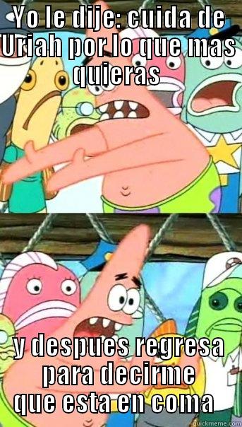 YO LE DIJE: CUIDA DE URIAH POR LO QUE MAS QUIERAS  Y DESPUES REGRESA PARA DECIRME QUE ESTA EN COMA   Push it somewhere else Patrick