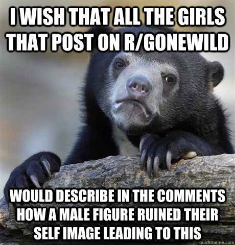 I wish that all the girls that post on r/gonewild would describe in the comments how a male figure ruined their self image leading to this  Confession Bear