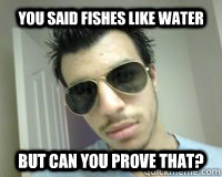 You said fishes like water But can you prove that?  