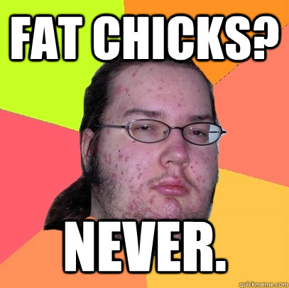 Fat chicks? Never.  Butthurt Dweller