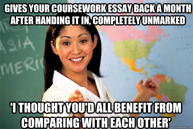 Gives your coursework essay back a month after handing it in, completely unmarked 'I thought you'd all benefit from comparing with each other' - Gives your coursework essay back a month after handing it in, completely unmarked 'I thought you'd all benefit from comparing with each other'  Unhelpful High School Teacher