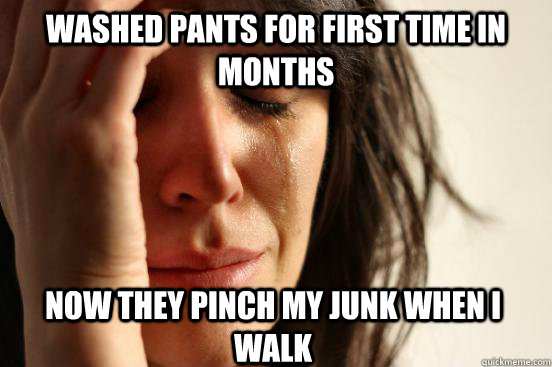 WASHED PANTS FOR FIRST TIME IN MONTHS NOW THEY pinch my junk when i walk  First World Problems