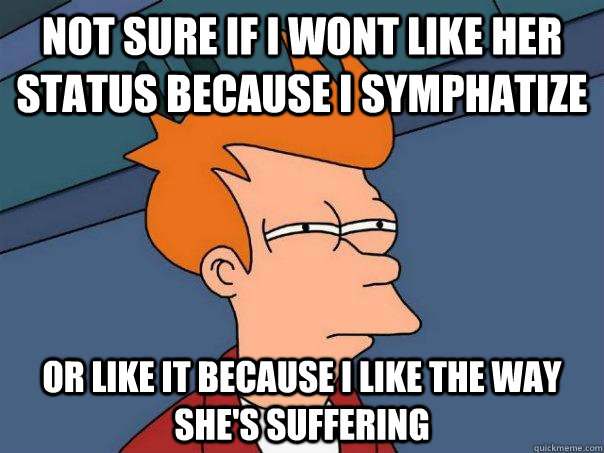 Not sure if i wont like her status because i symphatize or like it because i like the way she's suffering  Futurama Fry