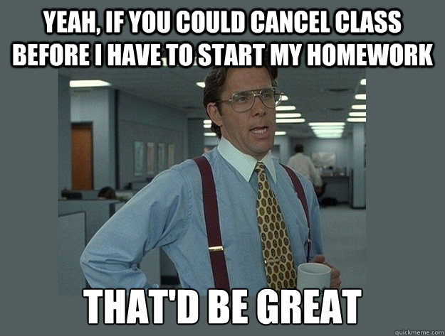 Yeah, if you could cancel class before I have to start my homework That'd be great  Office Space Lumbergh