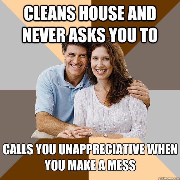 Cleans house and never asks you to Calls you unappreciative when you make a mess   Scumbag Parents