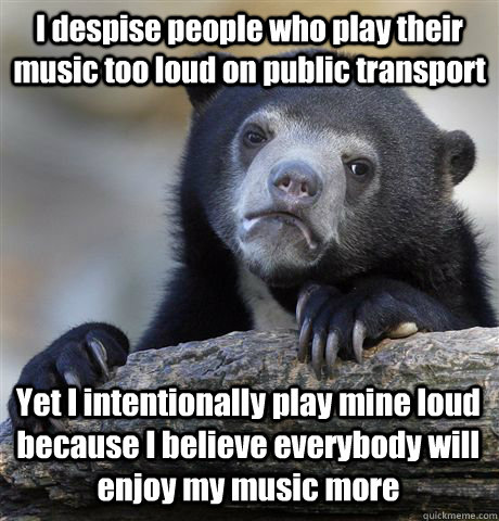 I despise people who play their music too loud on public transport Yet I intentionally play mine loud because I believe everybody will enjoy my music more - I despise people who play their music too loud on public transport Yet I intentionally play mine loud because I believe everybody will enjoy my music more  Misc