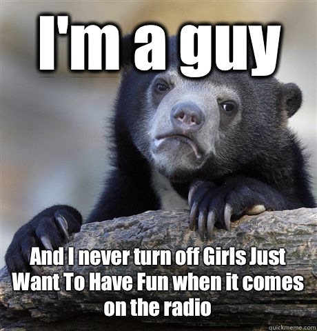 I'm a guy And I never turn off Girls Just Want To Have Fun when it comes on the radio - I'm a guy And I never turn off Girls Just Want To Have Fun when it comes on the radio  Confession Bear