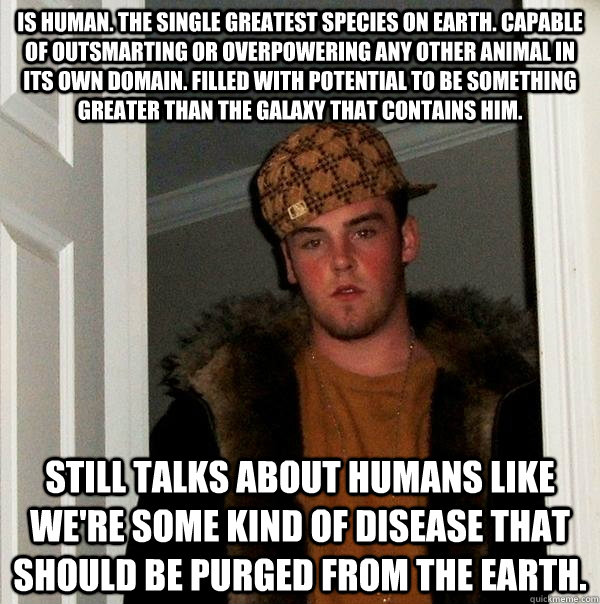 Is human. The single greatest species on earth. Capable of outsmarting or overpowering any other animal in its own domain. Filled with potential to be something greater than the galaxy that contains him.  Still talks about humans like we're some kind of d - Is human. The single greatest species on earth. Capable of outsmarting or overpowering any other animal in its own domain. Filled with potential to be something greater than the galaxy that contains him.  Still talks about humans like we're some kind of d  Scumbag Steve