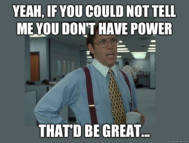 Yeah, if you could not tell me you don't have power That'd be great... - Yeah, if you could not tell me you don't have power That'd be great...  Office Space Lumbergh