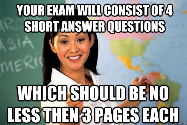 your exam will consist of 4 short answer questions which should be no less then 3 pages each  Unhelpful High School Teacher