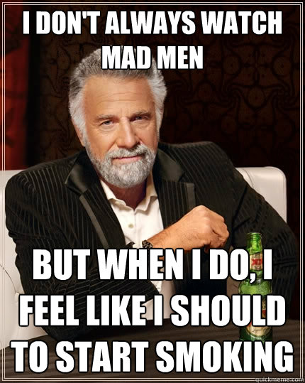 I DON'T ALWAYS watch mad men BUT WHEN I DO, i feel like i should to start smoking  The Most Interesting Man In The World