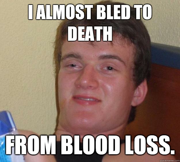 I almost bled to death From blood loss.  10 Guy