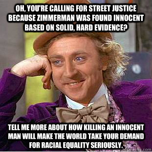 Oh, you're calling for street justice because zimmerman was found innocent based on solid, hard evidence? Tell me more about how killing an innocent man will make the world take your demand for racial equality seriously.  Condescending Wonka