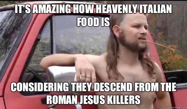 It's amazing how heavenly Italian food is Considering they descend from the roman Jesus killers  Almost Politically Correct Redneck