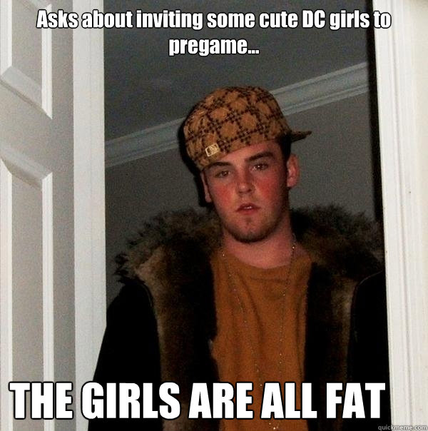 Asks about inviting some cute DC girls to pregame... THE GIRLS ARE ALL FAT  Scumbag Steve