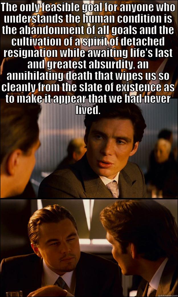 THE ONLY FEASIBLE GOAL FOR ANYONE WHO UNDERSTANDS THE HUMAN CONDITION IS THE ABANDONMENT OF ALL GOALS AND THE CULTIVATION OF A SPIRIT OF DETACHED RESIGNATION WHILE AWAITING LIFE'S LAST AND GREATEST ABSURDITY, AN ANNIHILATING DEATH THAT WIPES US SO CLEANLY  Inception